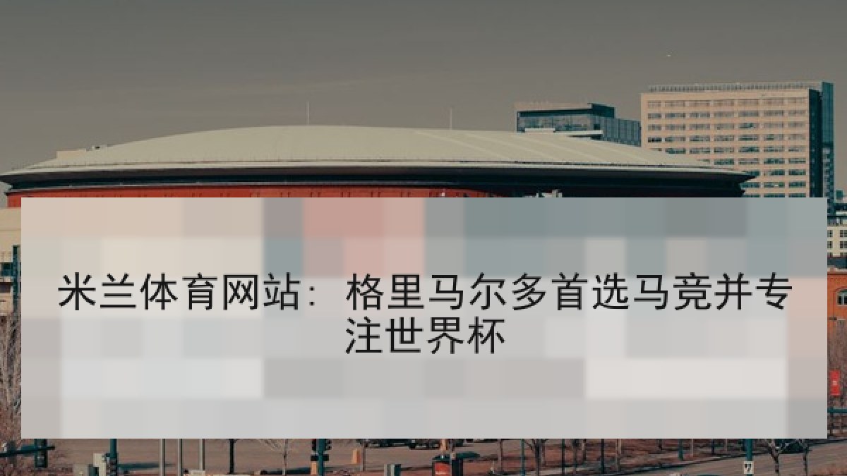 米兰体育网站: 格里马尔多首选马竞并专注世界杯