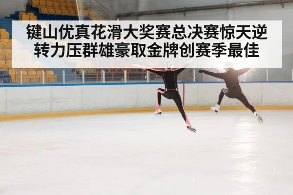键山优真花滑大奖赛总决赛惊天逆转力压群雄豪取金牌创赛季最佳