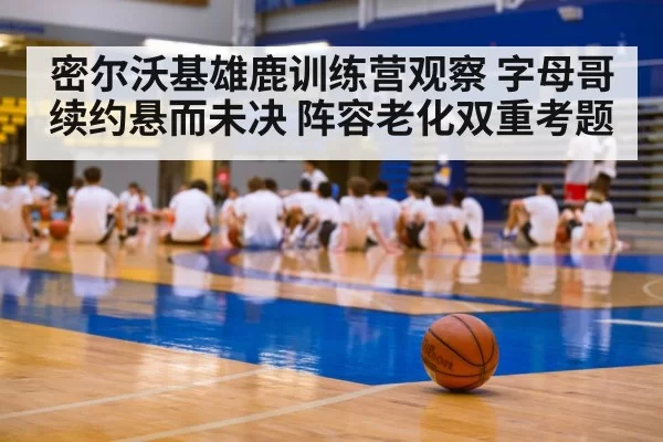 密尔沃基雄鹿训练营观察 字母哥续约悬而未决 阵容老化双重考题