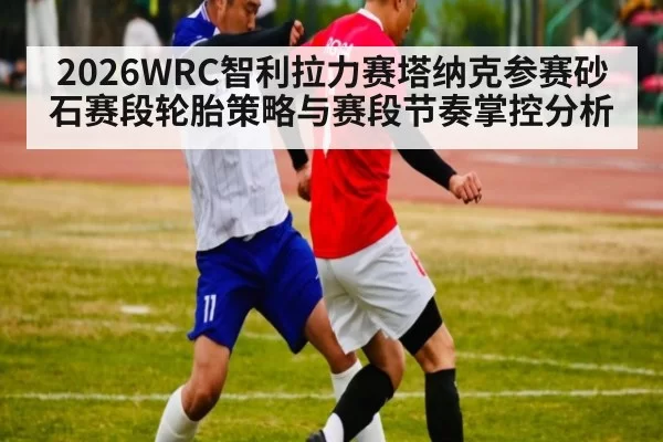 2026WRC智利拉力赛塔纳克参赛砂石赛段轮胎策略与赛段节奏掌控分析